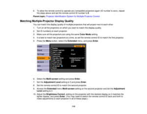 Page 110

6.
Toallow theremote controltooperate anycompatible projectorsagain(IDnumber iszero), repeat
 the
steps above andsetthe remote controlIDnumber to0.
 Parent
topic:Projector Identification SystemforMultiple Projector Control
 Matching
Multiple-Projector DisplayQuality
 You
canmatch thedisplay qualityofmultiple projectors thatwillproject nexttoeach other.
 1.
Turn onallthe projectors onwhich youwant tomatch thedisplay quality.
 2.
SetIDnumbers oneach projector.
 3.
Make sureallthe projectors areusing...