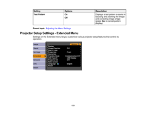 Page 123

Setting
 Options
 Description

Test
Pattern
 On
 Displays
atest pattern toassist in
 focusing
andzooming theimage
 Off

and
correcting imageshape
 (press
Esctocancel pattern
 display)

Parent
topic:Adjusting theMenu Settings
 Projector
SetupSettings -Extended Menu
 Settings
onthe Extended menuletyou customize variousprojector setupfeatures thatcontrol its
 operation.

123 