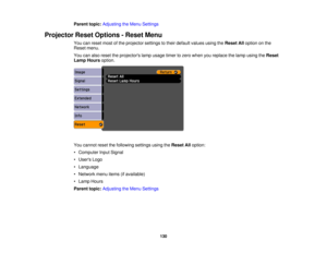 Page 130

Parent
topic:Adjusting theMenu Settings
 Projector
ResetOptions -Reset Menu
 You
canreset mostofthe projector settingstotheir default valuesusingtheReset Alloption onthe
 Reset
menu.
 You
canalso reset theprojectors lampusage timertozero when youreplace thelamp using theReset
 Lamp
Hours option.
 You
cannot resetthefollowing settingsusingtheReset Alloption:
 •
Computer InputSignal
 •
Users Logo
 •
Language
 •
Network menuitems(ifavailable)
 •
Lamp Hours
 Parent
topic:Adjusting theMenu Settings
 130 