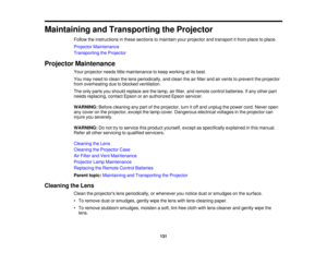 Page 131

Maintaining
andTransporting theProjector
 Follow
theinstructions inthese sections tomaintain yourprojector andtransport itfrom place toplace.
 Projector
Maintenance
 Transporting
theProjector
 Projector
Maintenance
 Your
projector needslittlemaintenance tokeep working atits best.
 You
may need toclean thelens periodically, andclean theairfilter andairvents toprevent theprojector
 from
overheating duetoblocked ventilation.
 The
only parts youshould replace arethelamp, airfilter, andremote...