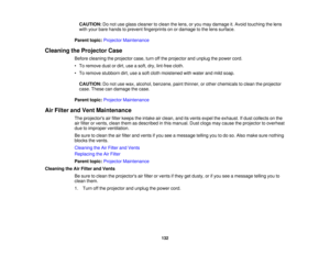 Page 132

CAUTION:
Donot use glass cleaner toclean thelens, oryou may damage it.Avoid touching thelens
 with
your bare hands toprevent fingerprints onordamage tothe lens surface.
 Parent
topic:Projector Maintenance
 Cleaning
theProjector Case
 Before
cleaning theprojector case,turnoffthe projector andunplug thepower cord.
 •
To remove dustordirt, useasoft, dry,lint-free cloth.
 •
To remove stubborn dirt,useasoft cloth moistened withwater andmild soap.
 CAUTION:
Donot use wax, alcohol, benzene, paintthinner,...