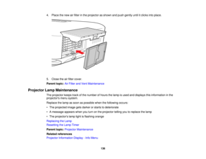 Page 136

4.
Place thenew airfilter inthe projector asshown andpush gently untilitclicks intoplace.
 5.
Close theairfilter cover.
 Parent
topic:AirFilter andVent Maintenance
 Projector
LampMaintenance
 The
projector keepstrackofthe number ofhours thelamp isused anddisplays thisinformation inthe
 projectors
menusystem.
 Replace
thelamp assoon aspossible whenthefollowing occurs:
 •
The projected imagegetsdarker orstarts todeteriorate
 •
Amessage appearswhenyouturn onthe projector tellingyoutoreplace thelamp
 •
The...