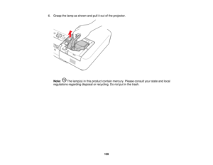 Page 139

6.
Grasp thelamp asshown andpullitout ofthe projector.
 Note:
Thelamp(s) inthis product containmercury. Pleaseconsult yourstate andlocal
 regulations
regardingdisposalorrecycling. Donot putinthe trash.
 139   