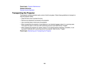 Page 145

Parent
topic:Projector Maintenance
 Related
references
 Remote
ControlOperation
 Transporting
theProjector
 The
projector containsprecision parts,someofwhich areglass. Follow theseguidelines totransport or
 ship
theprojector safely:
 •
Close thelens cover toprotect thelens.
 •
Remove anyequipment connectedtothe projector.
 •
Use acarrying casetohand-carry theprojector.
 •
When transporting theprojector along distance oras checked luggage, placeitin acarrying case.
 Then
packthecase inafirm boxwith...
