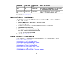 Page 149

Power
light
 Lamp
light
 Temperature
 Status
andsolution
 light

Red
 Off
 Flashing
red
 A
fan orsensor hasaproblem. Turntheprojector
 off,
unplug it,and contact Epsonforhelp.
 Red
orflashing
 Flashing
red
 Flashing
red
 Internal
projector error.Turntheprojector off,
 red
 unplug
it,and contact Epsonforhelp.
 Parent
topic:Solving Problems
 Using
theProjector HelpDisplays
 You
candisplay information tohelp yousolve common problems usingtheprojectors Helpsystem.
 1.
Turn onthe projector.
 2.
Press...