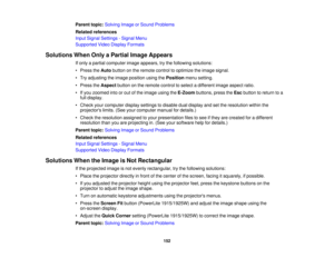 Page 152

Parent
topic:Solving ImageorSound Problems
 Related
references
 Input
Signal Settings -Signal Menu
 Supported
VideoDisplay Formats
 Solutions
WhenOnlyaPartial ImageAppears
 If
only apartial computer imageappears, trythe following solutions:
 •
Press theAuto button onthe remote controltooptimize theimage signal.
 •
Try adjusting theimage position usingthePosition menusetting.
 •
Press theAspect buttononthe remote controltoselect adifferent imageaspect ratio.
 •
Ifyou zoomed intoorout ofthe image...