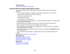 Page 153

Related
references
 Projector
FeatureSettings -Settings Menu
 Solutions
WhentheImage Contains NoiseorStatic
 If
the projected imageseems tocontain electronic interference (noise)orstatic, trythe following
 solutions:

•
Check thecables connecting yourcomputer orvideo source tothe projector. Theyshould be:
 •
Separated fromthepower cordtoprevent interference
 •
Securely connected atboth ends
 •
No longer than6feet (2m)
 •
Not connected toan extension cable
 •
Ifyou areprojecting fromalaptop computer,...