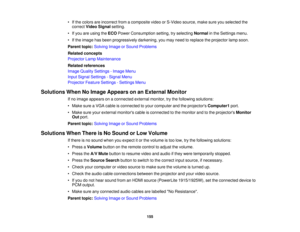 Page 155

•
Ifthe colors areincorrect fromacomposite videoorS-Video source,makesureyouselected the
 correct
VideoSignal setting.
 •
Ifyou areusing theECO Power Consumption setting,tryselecting Normalinthe Settings menu.
 •
Ifthe image hasbeen progressively darkening,youmay need toreplace theprojector lampsoon.
 Parent
topic:Solving ImageorSound Problems
 Related
concepts
 Projector
LampMaintenance
 Related
references
 Image
Quality Settings -Image Menu
 Input
Signal Settings -Signal Menu
 Projector...