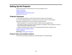 Page 23

Setting
Upthe Projector
 Follow
theinstructions inthese sections toset upyour projector foruse.
 Projector
Placement
 Projector
Connections
 Installing
Batteriesinthe Remote Control
 Opening
theLens Cover
 Projector
Placement
 You
canplace theprojector onalmost anyflatsurface toproject yourpresentation.
 You
canalso install theprojector inaceiling mountifyou want touse itin afixed location.
 Keep
these considerations inmind asyou select aprojector location:
 •
Place theprojector onasturdy, levelsurface...