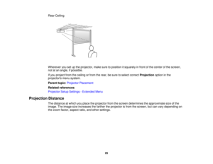 Page 25

Rear
Ceiling
 Wherever
yousetupthe projector, makesuretoposition itsquarely infront ofthe center ofthe screen,
 not
atan angle, ifpossible.
 If
you project fromtheceiling orfrom therear, besure toselect correct Projection optioninthe
 projectors
menusystem.
 Parent
topic:Projector Placement
 Related
references
 Projector
SetupSettings -Extended Menu
 Projection
Distance
 The
distance atwhich youplace theprojector fromthescreen determines theapproximate sizeofthe
 image.
Theimage sizeincreases...