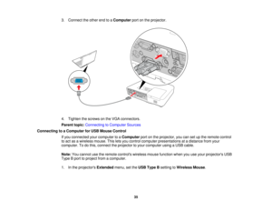 Page 35

3.
Connect theother endtoaComputer portonthe projector.
 4.
Tighten thescrews onthe VGA connectors.
 Parent
topic:Connecting toComputer Sources
 Connecting
toaComputer forUSB Mouse Control
 If
you connected yourcomputer toaComputer portonthe projector, youcansetupthe remote control
 to
act asawireless mouse.Thisletsyou control computer presentations atadistance fromyour
 computer.
Todothis, connect theprojector toyour computer usingaUSB cable.
 Note:
Youcannot usetheremote controls...