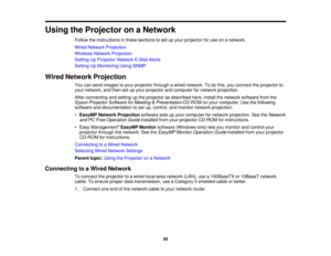 Page 50

Using
theProjector onaNetwork
 Follow
theinstructions inthese sections toset upyour projector foruse onanetwork.
 Wired
Network Projection
 Wireless
NetworkProjection
 Setting
UpProjector NetworkE-MailAlerts
 Setting
UpMonitoring UsingSNMP
 Wired
Network Projection
 You
cansend images toyour projector throughawired network. Todothis, youconnect theprojector to
 your
network, andthen setupyour projector andcomputer fornetwork projection.
 After
connecting andsetting upthe projector asdescribed...