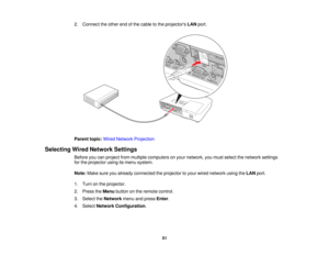 Page 51

2.
Connect theother endofthe cable tothe projectors LANport.
 Parent
topic:WiredNetwork Projection
 Selecting
WiredNetwork Settings
 Before
youcanproject frommultiple computers onyour network, youmust select thenetwork settings
 for
the projector usingitsmenu system.
 Note:
Makesureyoualready connected theprojector toyour wired network usingtheLAN port.
 1.
Turn onthe projector.
 2.
Press theMenu button onthe remote control.
 3.
Select theNetwork menuandpress Enter.
 4.
Select Network Configuration ....