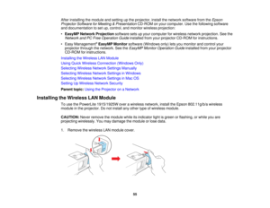 Page 55

After
installing themodule andsetting upthe projector, installthenetwork software fromtheEpson
 Projector
SoftwareforMeeting &Presentation CD-ROMonyour computer. Usethefollowing software
 and
documentation toset up, control, andmonitor wireless projection:
 •
EasyMP Network Projection softwaresetsupyour computer forwireless networkprojection. Seethe
 Network
andPCFree Operation Guideinstalled fromyourprojector CD-ROM forinstructions.
 •
Easy Management ®
EasyMP Monitorsoftware (Windows only)letsyou...