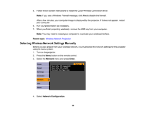 Page 58

5.
Follow theon-screen instructions toinstall theQuick Wireless Connection driver.
 Note:
Ifyou seeaWindows Firewallmessage, clickYestodisable thefirewall.
 After
afew minutes, yourcomputer imageisdisplayed bythe projector. Ifitdoes notappear, restart
 your
computer.
 6.
Run your presentation asnecessary.
 7.
When youfinish projecting wirelessly, removetheUSB keyfrom yourcomputer.
 Note:
Youmay need torestart yourcomputer toreactivate yourwireless interface.
 Parent
topic:Wireless NetworkProjection...