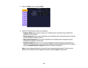 Page 59

5.
Select theBasic menuandpress Enter.
 6.
Select thefollowing basicoptions asnecessary:
 •
Projector Nameletsyou enter aname upto16 alphanumeric characterslongtoidentify the
 projector
overthenetwork.
 •
PJLink Password letsyou enter apassword upto32 alphanumeric characterslongforusing the
 PJLink
protocol forprojector control.
 •
Web Control Password letsyou enter apassword upto8alphanumeric characterslongfor
 accessing
theprojector overtheweb.
 •
Projector keywordletsyou turn onasecurity password...
