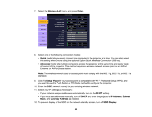 Page 60

7.
Select theWireless LANmenu andpress Enter.
 8.
Select oneofthe following connection modes:
 •
Quick modeletsyou easily connect onecomputer tothe projector atatime. Youcanalso select
 this
setting whenyoure usingtheoptional EpsonQuickWireless Connection USBkey.
 •
Advanced modeletsmultiple computers accesstheprojector atthe same timeandeasily trade
 off
control ofthe projector. Thismethod requires awireless networkaccesspointoran AirPort
 Extreme
(orAirPort) basestation.
 Note:
Thewireless...