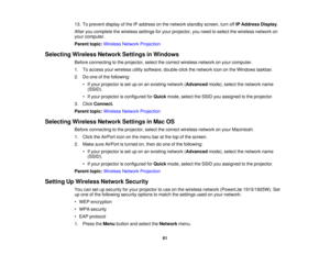 Page 61

13.
Toprevent displayofthe IPaddress onthe network standby screen,turnoffIPAddress Display.
 After
youcomplete thewireless settingsforyour projector, youneed toselect thewireless networkon
 your
computer.
 Parent
topic:Wireless NetworkProjection
 Selecting
WirelessNetworkSettingsinWindows
 Before
connecting tothe projector, selectthecorrect wireless networkonyour computer.
 1.
Toaccess yourwireless utilitysoftware, double-click thenetwork icononthe Windows taskbar.
 2.
Doone ofthe following:
 •
Ifyour...