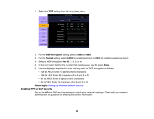 Page 63

1.
Select theWEP setting fromthedrop-down menu.
 2.
FortheWEP encryption setting,select128Bit or64Bit.
 3.
FortheFormat setting,selectASCII (toenable textinput) orHEX (toenable hexadecimal input).
 4.
Select aWEP encryption KeyID(1, 2,3,or 4).
 5.
Inthe encryption fieldforthe number thatmatches yourkeyID,press Enter.
 6.
Use thedisplayed keyboardtoenter thekey used forWEP encryption asfollows:
 •
128 bitASCII: Enter13alphanumeric characters
 •
128 bitHEX: Enter 26characters (0to9and Ato F)
 •
64...