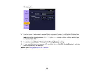 Page 68

Wireless
LAN
 4.
Enter uptotwo IPaddresses toreceive SNMPnotifications, using0to 255 foreach address field.
 Note:
Donot use these addresses: 127.x.x.xor224.0.0.0 through255.255.255.255 (wherexis a
 number
from0to 255).
 5.
Ifavailable, selectWired orWireless forthe Priority Gateway setting.
 6.
Ifyour network environment usesanAMX controller, turnonthe AMX Device Discovery settingto
 allow
theprojector tobe detected.
 Parent
topic:UsingtheProjector onaNetwork
 68 