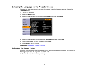 Page 73

Selecting
theLanguage forthe Projector Menus
 If
you want toview theprojectors menusandmessages inanother language, youcanchange the
 Language
setting.
 1.
Turn onthe projector.
 2.
Press theMenu button.
 3.
Press thedown arrow button toselect theExtended menuandpress Enter.
 4.
Press thedown arrow button toselect theLanguage settingandpress Enter.
 5.
Select thelanguage youwant touse and press Enter.
 6.
Press Menu toexit themenus.
 Parent
topic:UsingBasicProjector Features
 Adjusting
theImage Height...