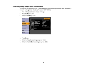 Page 78

Correcting
ImageShape WithQuick Corner
 You
canusetheprojectors QuickCorner ®
setting tocorrect theshape andsize ofan image thatis
 unevenly
rectangular onallsides (PowerLite 1915/1925W).
 1.
Turn onthe projector anddisplay animage.
 2.
Press theMenu button.
 3.
Select theSettings menu.
 4.
Press Enter.
 5.
Select theKeystone settingandpress Enter.
 6.
Select theQuick Corner settingandpress Enter.
 78 