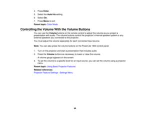 Page 96

4.
Press Enter.
 5.
Select theAuto Irissetting.
 6.
Select On.
 7.
Press Menu toexit.
 Parent
topic:ColorMode
 Controlling
theVolume WiththeVolume Buttons
 You
canusetheVolume buttonsonthe remote controltoadjust thevolume asyou project a
 presentation
withaudio. Thevolume buttons controltheprojector ’s internal speaker systemorany
 external
speakers youconnected tothe projector.
 You
must adjust thevolume separately foreach connected inputsource.
 Note:
Youcanalso press thevolume buttons onthe...