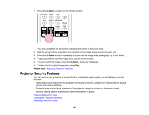 Page 99

1.
Press theE-Zoom +button onthe remote control.
 You
seeacrosshair onthe screen indicating thecenter ofthe zoom area.
 2.
Use thearrow buttons toposition thecrosshair inthe image areayouwant tozoom into.
 3.
Press theE-Zoom +button repeatedly tozoom intotheimage area,enlarging itup tofour times.
 4.
Topan around thezoomed imagearea,usethearrow buttons.
 5.
Tozoom outofthe image, presstheE-Zoom -button asnecessary.
 6.
Toreturn tothe original imagesize,press Esc.
 Parent
topic:Adjusting...