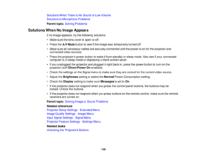 Page 146

Solutions
WhenThereisNo Sound orLow Volume
 Solutions
toMicrophone Problems
 Parent
topic:Solving Problems
 Solutions
WhenNoImage Appears
 If
no image appears, trythe following solutions:
 •
Make surethelens cover isopen oroff.
 •
Press theA/V Mute button tosee ifthe image wastemporarily turnedoff.
 •
Make sureallnecessary cablesaresecurely connected andthepower ison for the projector and
 connected
videosources.
 •
Press theprojectors powerbutton towake itfrom standby orsleep mode. Alsoseeifyour...