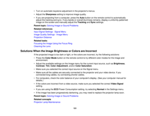 Page 151

•
Turn onautomatic keystoneadjustment inthe projectors menus.
 •
Adjust theSharpness settingtoimprove imagequality.
 •
Ifyou areprojecting fromacomputer, presstheAuto button onthe remote controltoautomatically
 adjust
thetracking andsync. Ifany bands oroverall blurriness remains,displayauniformly patterned
 image
onthe screen andmanually adjusttheTracking andSync settings.
 Parent
topic:Solving ImageorSound Problems
 Related
references
 Input
Signal Settings -Signal Menu
 Image
Quality Settings -Image...