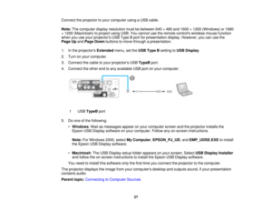 Page 27

Connect
theprojector toyour computer usingaUSB cable.
 Note:
Thecomputer displayresolution mustbebetween 640×480 and1600 ×1200 (Windows) or1680
 ×
1200 (Macintosh) toproject usingUSB.Youcannot usetheremote controls wirelessmousefunction
 when
youuseyour projectors USBType Bport forpresentation display.However, youcanusethe
 Page
Upand Page Down buttons tomove through apresentation.
 1.
Inthe projectors Extendedmenu,setthe USB Type Bsetting toUSB Display .
 2.
Turn onyour computer.
 3.
Connect thecable...