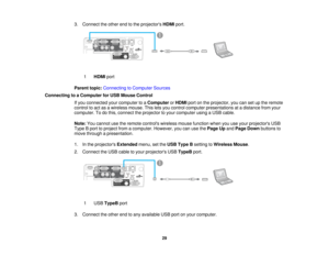 Page 29

3.
Connect theother endtothe projectors HDMIport.
 1
 HDMI
port
 Parent
topic:Connecting toComputer Sources
 Connecting
toaComputer forUSB Mouse Control
 If
you connected yourcomputer toaComputer orHDMI portonthe projector, youcansetupthe remote
 control
toact asawireless mouse.Thisletsyou control computer presentations atadistance fromyour
 computer.
Todothis, connect theprojector toyour computer usingaUSB cable.
 Note:
Youcannot usetheremote controls wirelessmousefunction whenyouuseyour projectors...