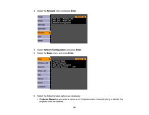 Page 50

3.
Select theNetwork menuandpress Enter.
 4.
Select Network Configuration andpress Enter.
 5.
Select theBasic menuandpress Enter.
 6.
Select thefollowing basicoptions asnecessary:
 •
Projector Nameletsyou enter aname upto16 alphanumeric characterslongtoidentify the
 projector
overthenetwork.
 50 