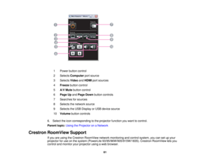 Page 61

1
 Power
buttoncontrol
 2
 Selects
Computer portsource
 3
 Selects
VideoandHDMI portsources
 4
 Freeze
buttoncontrol
 5
 A/V
Mute button control
 6
 Page
Upand Page Down button controls
 7
 Searches
forsources
 8
 Selects
thenetwork source
 9
 Selects
theUSB Display orUSB device source
 10
 Volume
buttoncontrols
 6.
Select theicon corresponding tothe projector functionyouwant tocontrol.
 Parent
topic:UsingtheProjector onaNetwork
 Crestron
RoomView Support
 If
you areusing theCrestron RoomView...