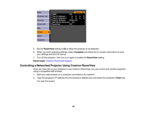 Page 63

5.
SettheRoomView settingtoOn toallow theprojector tobe detected.
 6.
When youfinish selecting settings,selectComplete andfollow theon-screen instructions tosave
 your
settings andexitthemenus.
 7.
Turn offthe projector, thenturniton again toenable theRoomView setting.
 Parent
topic:Crestron RoomView Support
 Controlling
aNetworked ProjectorUsingCrestron RoomView
 Once
youhave setupyour projector touse Crestron RoomView, youcancontrol andmonitor projection
 using
acompatible webbrowser.
 1.
Start...