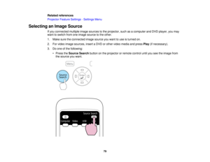 Page 79

Related
references
 Projector
FeatureSettings -Settings Menu
 Selecting
anImage Source
 If
you connected multipleimagesources tothe projector, suchasacomputer andDVD player, youmay
 want
toswitch fromoneimage source tothe other.
 1.
Make suretheconnected imagesource youwant touse isturned on.
 2.
Forvideo image sources, insertaDVD orother video media andpress Play(ifnecessary).
 3.
Doone ofthe following:
 •
Press theSource Searchbuttononthe projector orremote controluntilyouseetheimage from
 the
source...