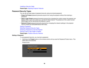Page 96

Installing
aSecurity Cable
 Parent
topic:Adjusting ProjectorFeatures
 Password
SecurityTypes
 You
cansetupthese typesofpassword securityusingoneshared password:
 •
Power OnProtect password preventsanyonefromusing theprojector withoutfirstentering a
 password.

•
Users LogoProtect password preventsanyonefromchanging thecustom screentheprojector can
 display
whenitturns onorwhen youusetheA/V Mute feature. Thepresence ofthe custom screen
 discourages
theftbyidentifying theprojector ’s owner.
 •
Network...