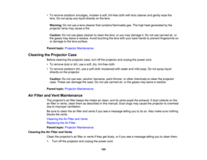 Page 105

•
To remove stubborn smudges, moistenasoft, lint-free clothwithlens cleaner andgently wipethe
 lens.
Donot spray anyliquid directly onthe lens.
 Warning:
Donot use alens cleaner thatcontains flammable gas.Thehigh heat generated bythe
 projector
lampmaycause afire.
 Caution:
Donot use glass cleaner toclean thelens, oryou may damage it.Do not use canned air,or
 the
gases mayleave aresidue. Avoidtouching thelens withyour bare hands toprevent fingerprints on
 or
damage tothe lens surface.
 Parent...