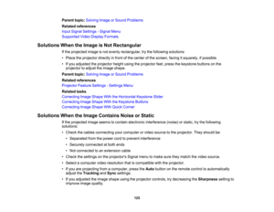 Page 125

Parent
topic:Solving ImageorSound Problems
 Related
references
 Input
Signal Settings -Signal Menu
 Supported
VideoDisplay Formats
 Solutions
WhentheImage isNot Rectangular
 If
the projected imageisnot evenly rectangular, trythe following solutions:
 •
Place theprojector directlyinfront ofthe center ofthe screen, facingitsquarely, ifpossible.
 •
Ifyou adjusted theprojector heightusingtheprojector feet,press thekeystone buttonsonthe
 projector
toadjust theimage shape.
 Parent
topic:Solving ImageorSound...