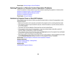 Page 128

Parent
topic:Solving ImageorSound Problems
 Solving
Projector orRemote ControlOperation Problems
 Check
thesolutions inthese sections ifyou have problems operating theprojector orremote control.
 Solutions
toProjector PowerorShut-Off Problems
 Solutions
toProblems WiththeRemote Control
 Solutions
toPassword Problems
 Parent
topic:Solving Problems
 Solutions
toProjector PowerorShut-Off Problems
 If
the projector doesnotcome onwhen youpress thepower button orshuts offunexpectedly, trythe
 following...