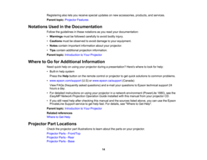 Page 14

Registering
alsoletsyou receive specialupdates onnew accessories, products,andservices.
 Parent
topic:Projector Features
 Notations
Usedinthe Documentation
 Follow
theguidelines inthese notations asyou read yourdocumentation:
 •
Warnings mustbefollowed carefully toavoid bodily injury.
 •
Cautions mustbeobserved toavoid damage toyour equipment.
 •
Notes contain important information aboutyourprojector.
 •
Tips contain additional projection information.
 Parent
topic:Introduction toYour Projector
 Where...