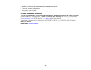 Page 131

•
Proof ofpurchase (suchasastore receipt) anddate ofpurchase
 •
Computer orvideo configuration
 •
Description ofthe problem
 Purchase
SuppliesandAccessories
 You
canpurchase screens,otheroptional accessories, andreplacement partsfromanEpson authorized
 reseller.
Tofind thenearest reseller, call800-GO-EPSON (800-463-7766).Oryou canpurchase online
 at
www.epsonstore.com (U.S.sales) orwww.epson.ca (Canadiansales).
 To
purchase areplacement remotecontrol, call(562) 276-4394 (U.S.)or(905) 709-3839...