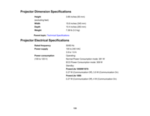 Page 135

Projector
Dimension Specifications
 Height
 3.66
inches (93mm)
 (excluding
feet)
 Width
 15.6
inches (345mm)
 Depth
 10.4
inches (263mm)
 Weight
 7.38
lb(3.3 kg)
 Parent
topic:Technical Specifications
 Projector
Electrical Specifications
 Rated
frequency
 50/60
Hz
 Power
supply
 100
to240 VAC
 3.9
to1.8 A
 Power
consumption
 Operating:

(100
to120 V)
 Normal
PowerConsumption mode:381W
 ECO
Power Consumption mode:309W
 Standby:

PowerLite
1850W/1870 :
 0.27
W(Communication Off),3.5W(Communication On)...