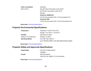 Page 136

Power
consumption
 Operating:

(200
to240 V)
 Normal
PowerConsumption mode:363W
 ECO
Power Consumption mode:297W
 Standby:

PowerLite
1850W/1870 :
 0.33
W(Communication Off),3.7(Communication On)
 PowerLite
1880:
 0.33
W(Communication Off),4.3W(Communication On)
 Parent
topic:Technical Specifications
 Projector
Environmental Specifications
 Temperature
 Operating:
41to95 ºF (5 to35 ºC)
 Storage:
14to140 ºF (– 10 to60 ºC)
 Humidity
 Operating:
20to80%
 (relative,
non-condensing)
 Storage:
10to90%...