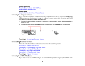 Page 29

Related
references
 Projector
SetupSettings -Extended Menu
 Projector
Parts-Remote Control
 Related
tasks
 Using
theRemote ControlasaWireless Mouse
 Connecting
toaComputer forSound
 If
your computer presentation includessoundandyoudidnot connect itto the projectors USBTypeB or
 HDMI
port,youcanstillplay sound through theprojectors speakersystem.Justconnect anoptional 3.5
 mm
stereo mini-jack audiocableasdescribed here.
 1.
Connect theaudio cabletoyour laptops headphone oraudio-out jack,oryour desktops...