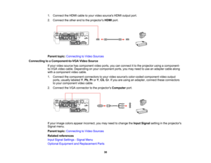 Page 30

1.
Connect theHDMI cabletoyour video sources HDMIoutput port.
 2.
Connect theother endtothe projectors HDMIport.
 Parent
topic:Connecting toVideo Sources
 Connecting
toaComponent-to-VGA VideoSource
 If
your video source hascomponent videoports, youcanconnect itto the projector usingacomponent-
 to-VGA
videocable. Depending onyour component ports,youmay need touse anadapter cablealong
 with
acomponent videocable.
 1.
Connect thecomponent connectorstoyour video sources color-coded componentvideooutput...