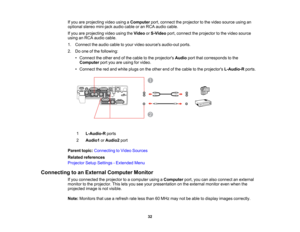 Page 32

If
you areprojecting videousingaComputer port,connect theprojector tothe video source usingan
 optional
stereomini-jack audiocableoran RCA audio cable.
 If
you areprojecting videousingtheVideo orS-Video port,connect theprojector tothe video source
 using
anRCA audio cable.
 1.
Connect theaudio cabletoyour video sources audio-out ports.
 2.
Doone ofthe following:
 •
Connect theother endofthe cable tothe projectors Audioportthatcorresponds tothe
 Computer
portyouareusing forvideo.
 •
Connect thered and...