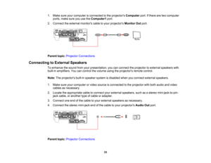 Page 33

1.
Make sureyourcomputer isconnected tothe projectors Computer port.Ifthere aretwo computer
 ports,
makesureyouusetheComputer1 port.
 2.
Connect theexternal monitors cabletoyour projectors MonitorOutport.
 Parent
topic:Projector Connections
 Connecting
toExternal Speakers
 To
enhance thesound fromyourpresentation, youcanconnect theprojector toexternal speakers with
 built-in
amplifiers. Youcancontrol thevolume usingtheprojectors remotecontrol.
 Note:
Theprojectors built-inspeaker systemisdisabled...