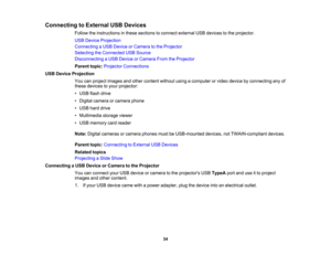 Page 34

Connecting
toExternal USBDevices
 Follow
theinstructions inthese sections toconnect external USBdevices tothe projector.
 USB
Device Projection
 Connecting
aUSB Device orCamera tothe Projector
 Selecting
theConnected USBSource
 Disconnecting
aUSB Device orCamera FromtheProjector
 Parent
topic:Projector Connections
 USB
Device Projection
 You
canproject images andother content withoutusingacomputer orvideo device byconnecting anyof
 these
devices toyour projector:
 •
USB flash drive
 •
Digital camera...