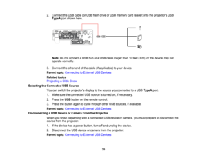 Page 35

2.
Connect theUSB cable (orUSB flash drive orUSB memory cardreader) intotheprojectors USB
 TypeA
portshown here.
 Note:
Donot connect aUSB huboraUSB cable longer than10feet (3m), orthe device maynot
 operate
correctly.
 3.
Connect theother endofthe cable (ifapplicable) toyour device.
 Parent
topic:Connecting toExternal USBDevices
 Related
topics
 Projecting
aSlide Show
 Selecting
theConnected USBSource
 You
canswitch theprojectors displaytothe source youconnected toaUSB TypeA port.
 1.
Make...